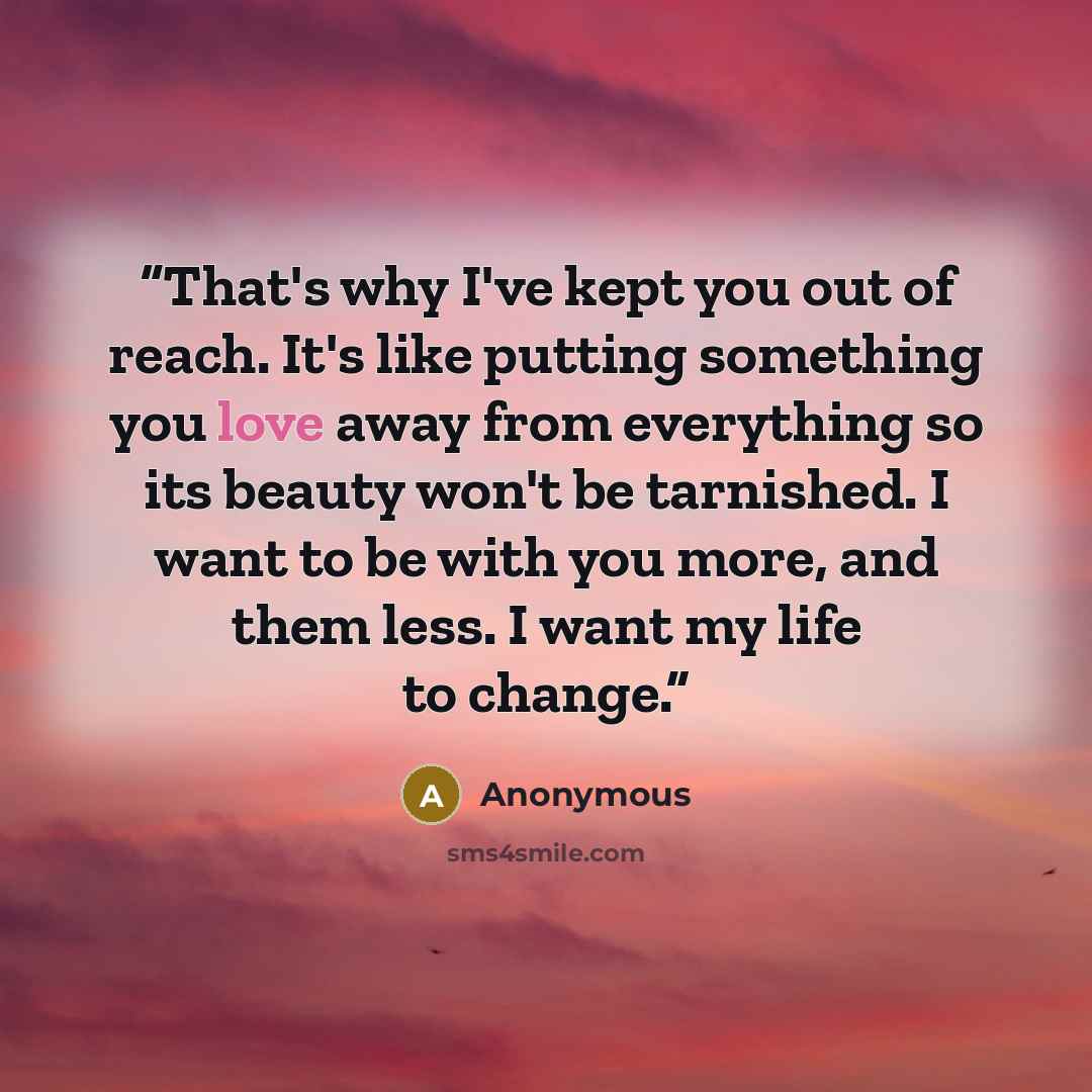 “That's why I've kept you out of reach. It's like putting something you love away from everything so its beauty won't be tarnished. I want to be with you more, and them less. I want my life to change.” quote by Anonymous