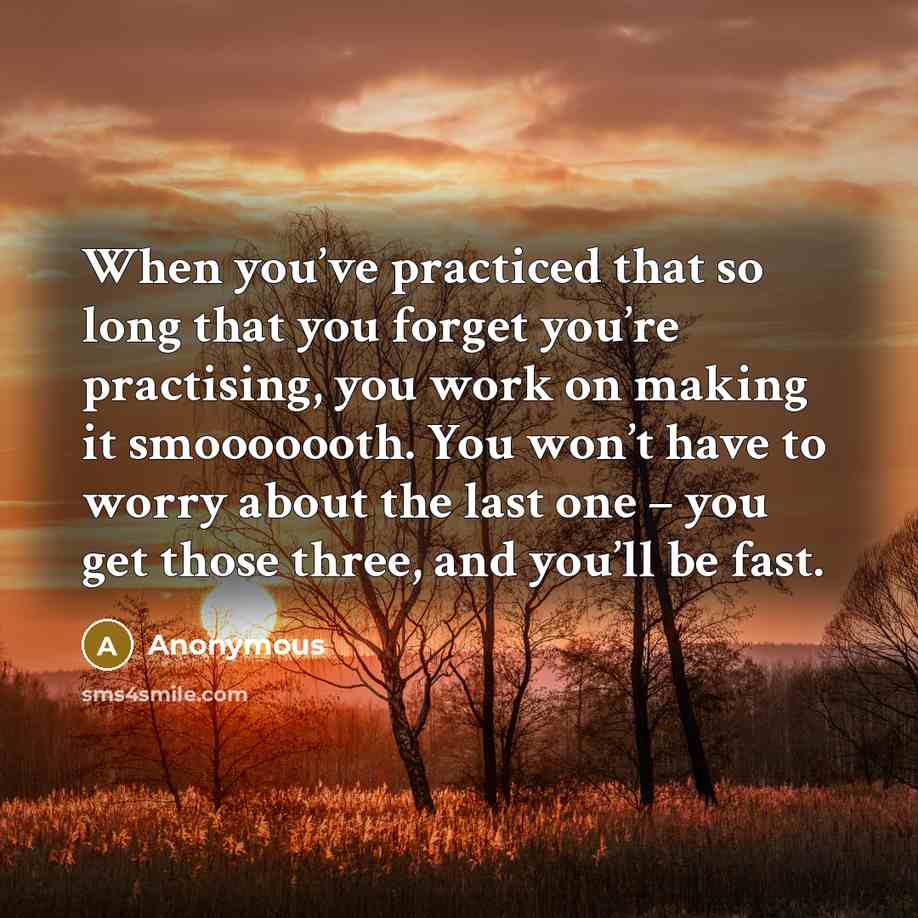 “When you’ve practiced that so long that you forget you’re practising, you work on making it smooooooth. You won’t have to worry about the last one – you get those three, and you’ll be fast.” quote by Anonymous