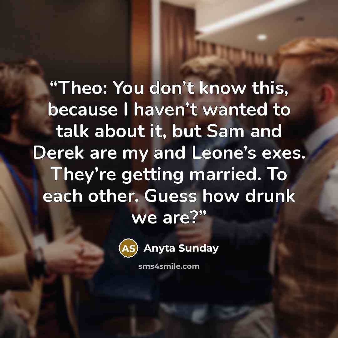 “Theo: You don’t know this, because I haven’t wanted to talk about it, but Sam and Derek are my and Leone’s exes. They’re getting married. To each other. Guess how drunk we are?” quote by Anyta Sunday