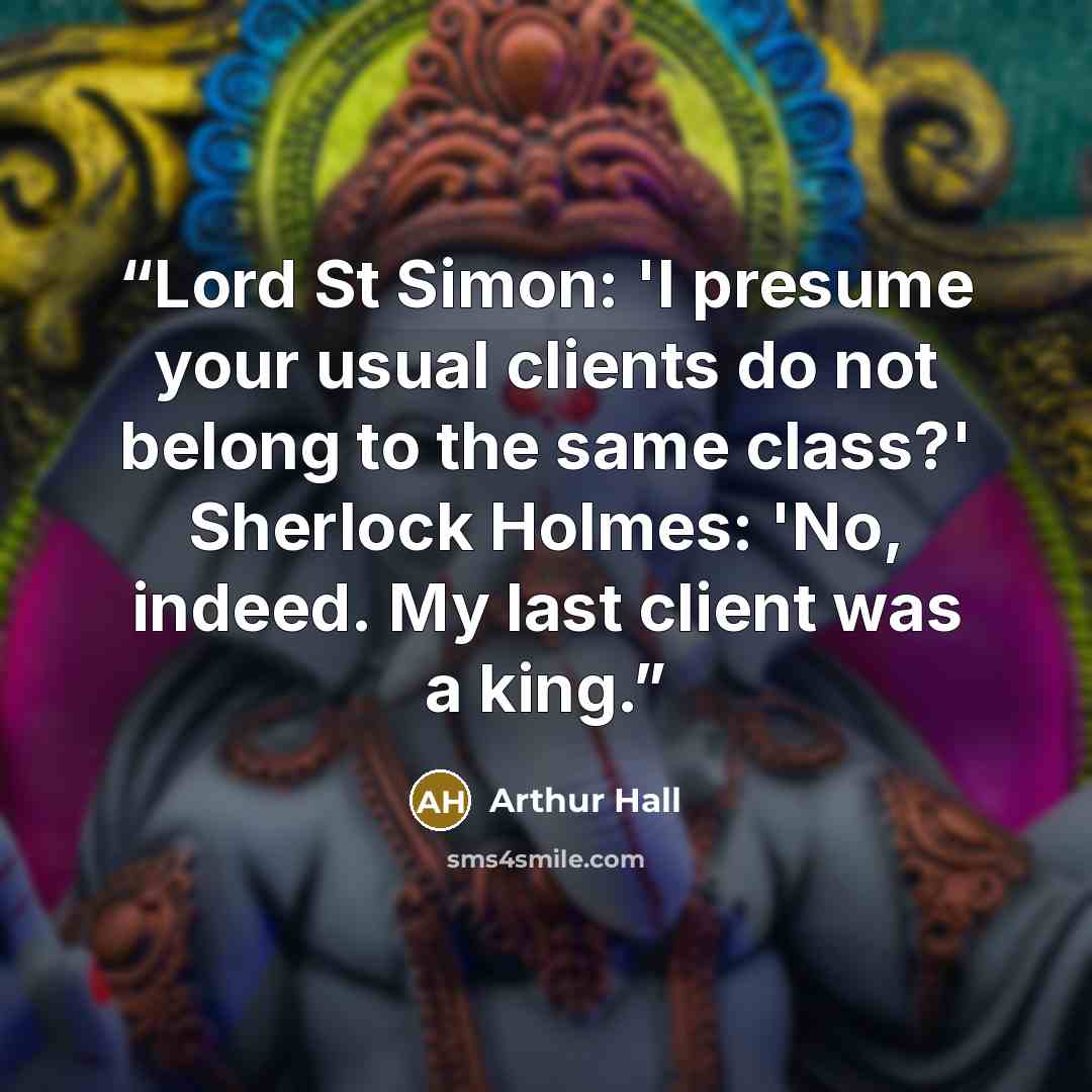 “Lord St Simon: 'I presume your usual clients do not belong to the same class?' Sherlock Holmes: 'No, indeed. My last client was a king.” quote by Arthur Hall