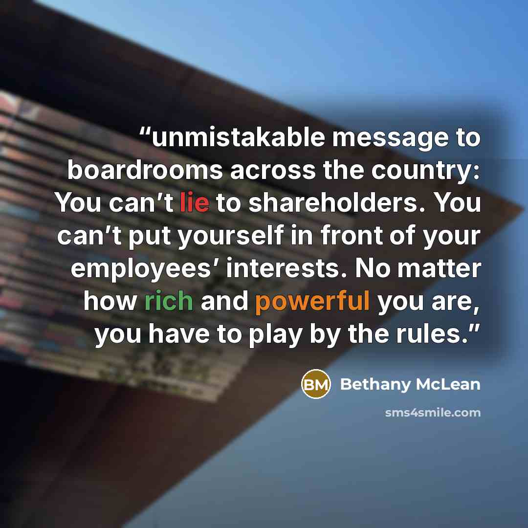 “unmistakable message to boardrooms across the country: You can’t lie to shareholders. You can’t put yourself in front of your employees’ interests. No matter how rich and powerful you are, you have to play by the rules.” quote by Bethany McLean
