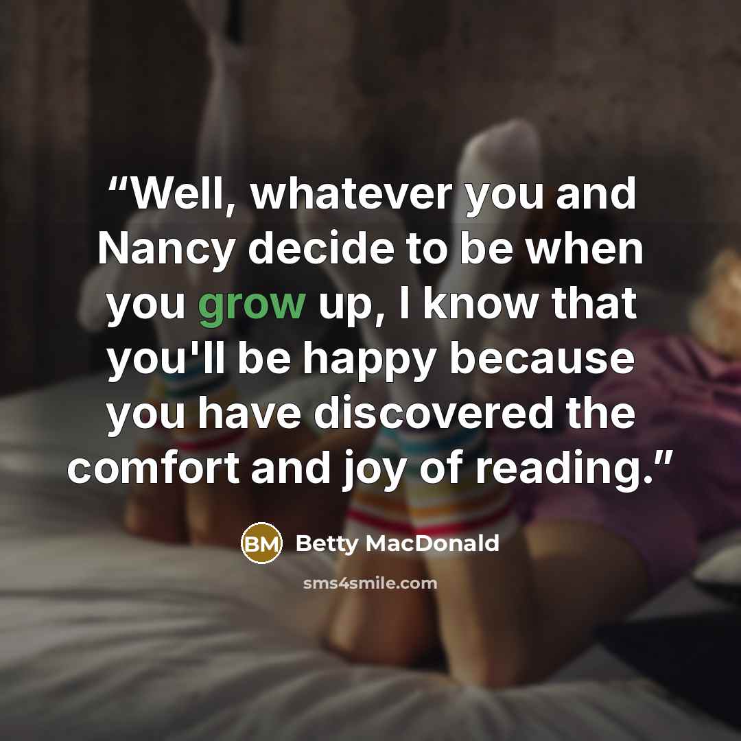 “Well, whatever you and Nancy decide to be when you grow up, I know that you'll be happy because you have discovered the comfort and joy of reading.” quote by Betty MacDonald