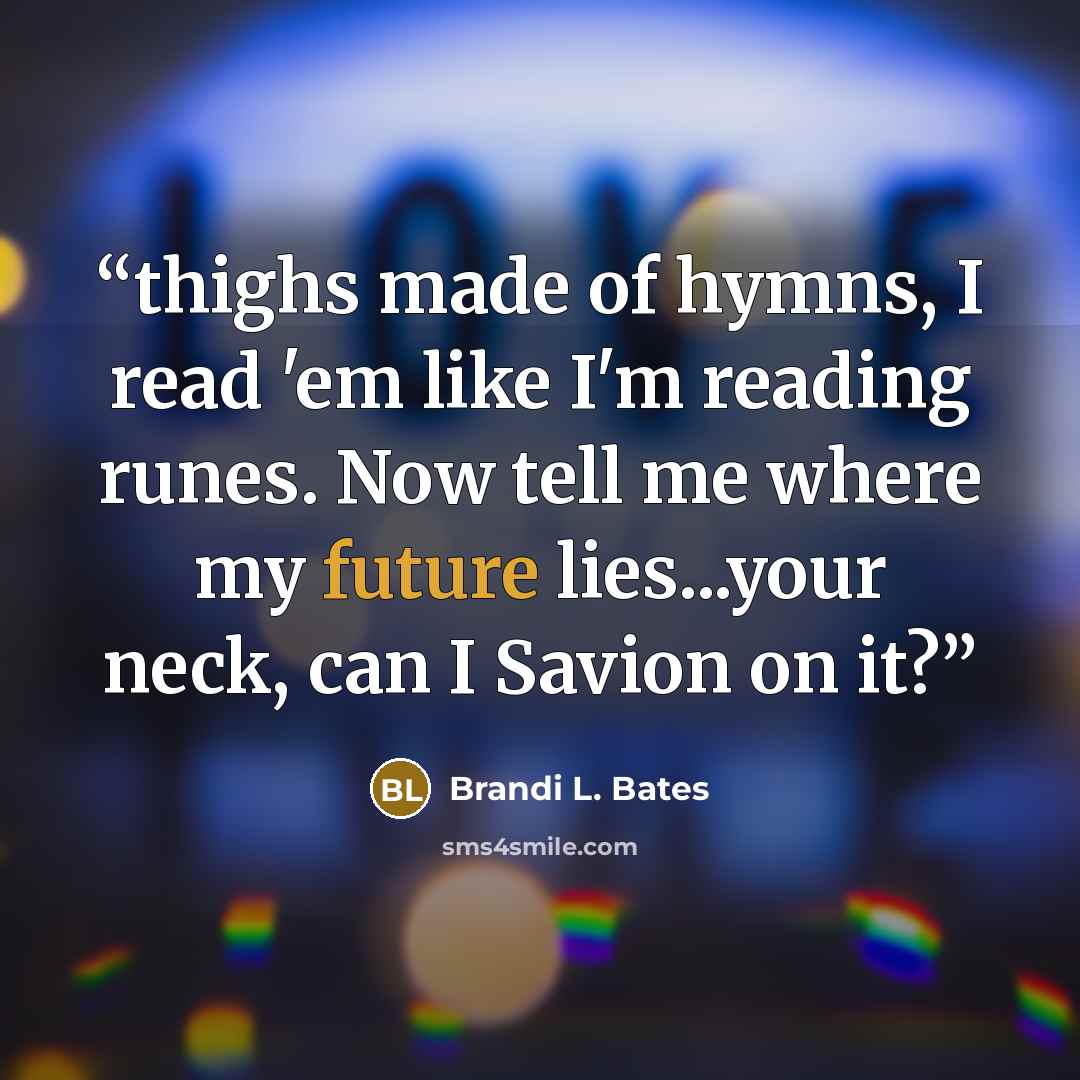 “thighs made of hymns, I read 'em like I'm reading runes. Now tell me where my future lies...your neck, can I Savion on it?” quote by Brandi L. Bates