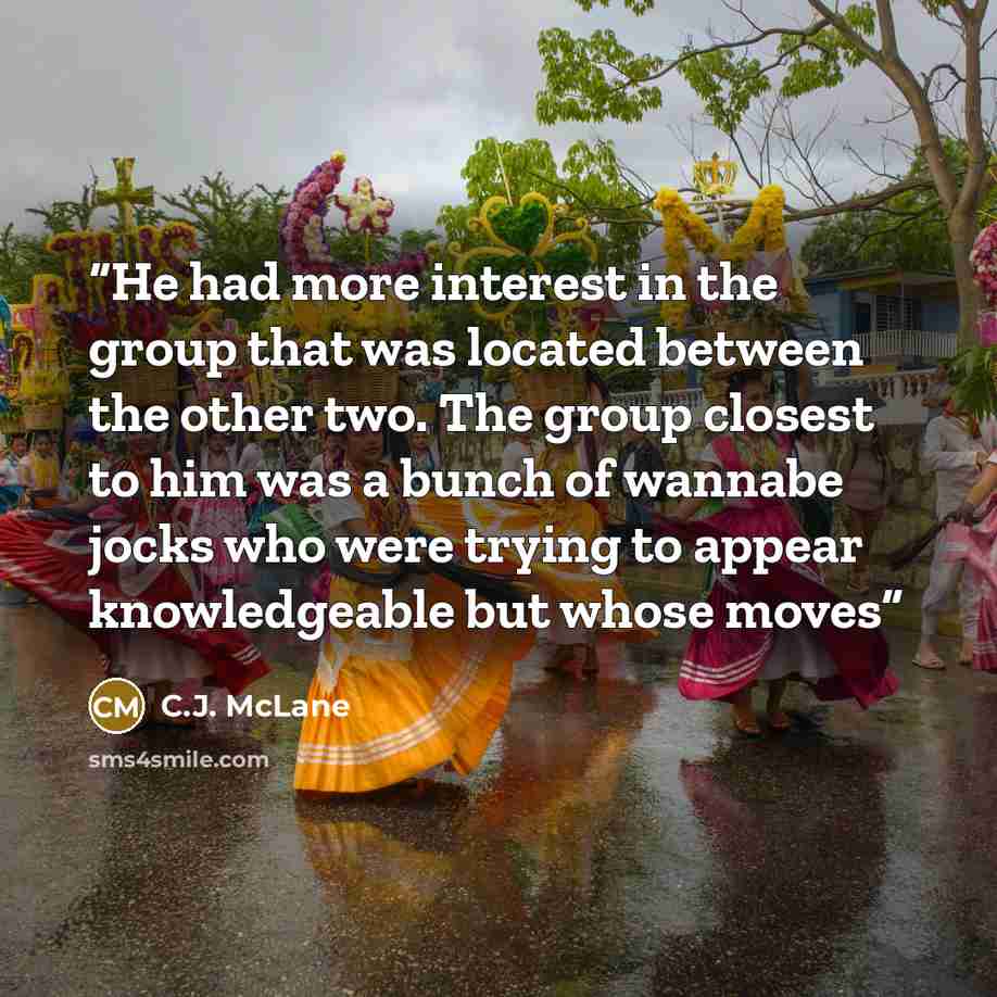 “He had more interest in the group that was located between the other two. The group closest to him was a bunch of wannabe jocks who were trying to appear knowledgeable but whose moves” quote by C.J. McLane