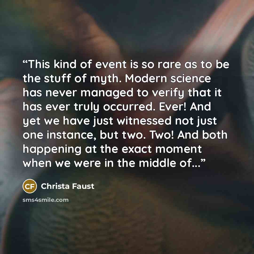 “This kind of event is so rare as to be the stuff of myth. Modern science has never managed to verify that it has ever truly occurred. Ever! And yet we have just witnessed not just one instance, but two. Two! And both happening at the exact moment when we were in the middle of...” quote by Christa Faust