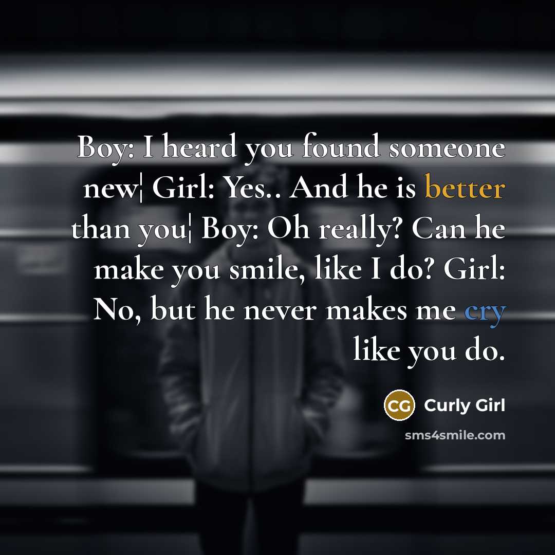 “Boy: I heard you found someone new¦ Girl: Yes.. And he is better than you¦ Boy: Oh really? Can he make you smile, like I do? Girl: No, but he never makes me cry like you do.” quote by Curly Girl