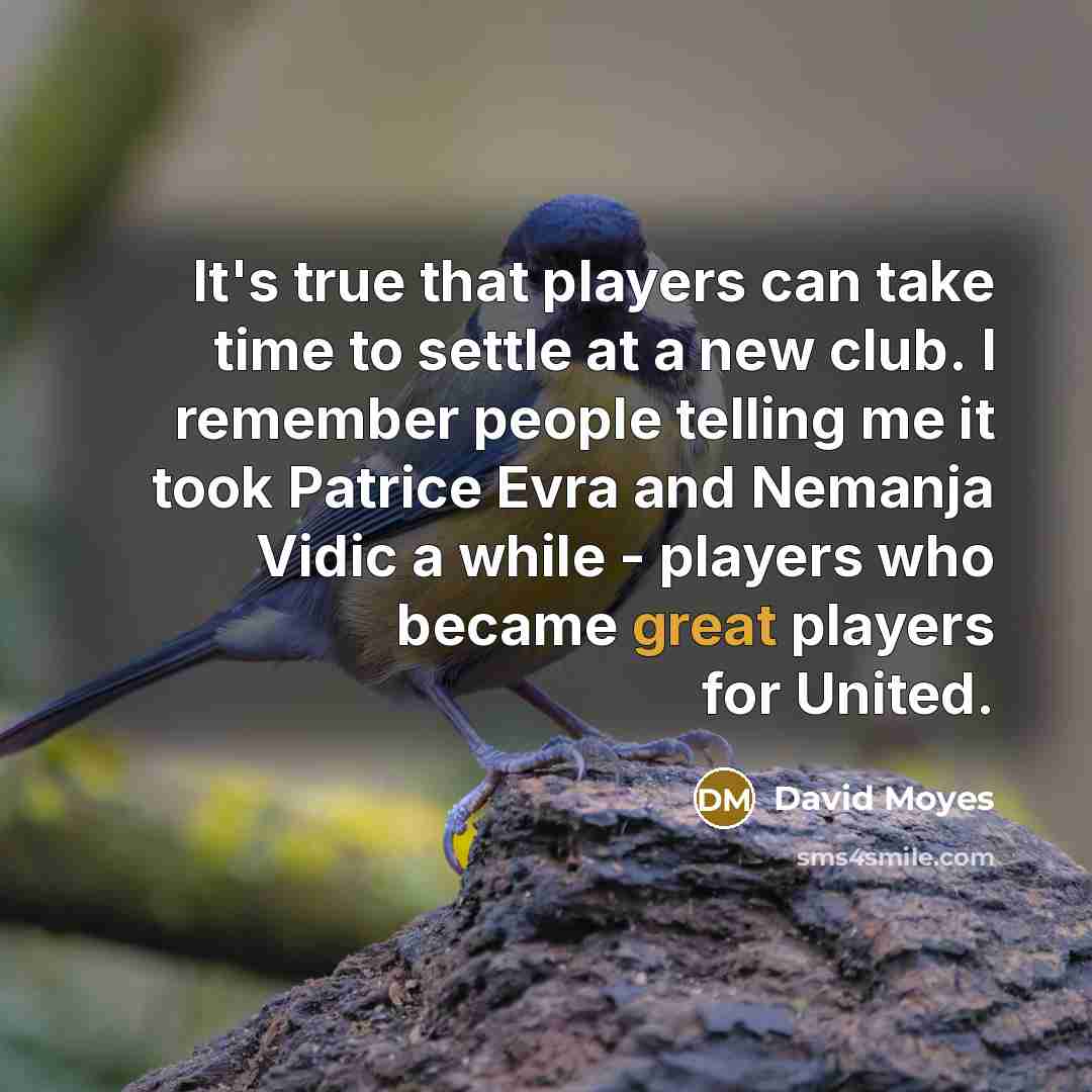 “It's true that players can take time to settle at a new club. I remember people telling me it took Patrice Evra and Nemanja Vidic a while - players who became great players for United.” quote by David Moyes