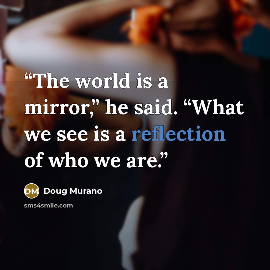 “The world is a mirror,” he said. “What we see is a reflection of who we are.” quote by Doug Murano