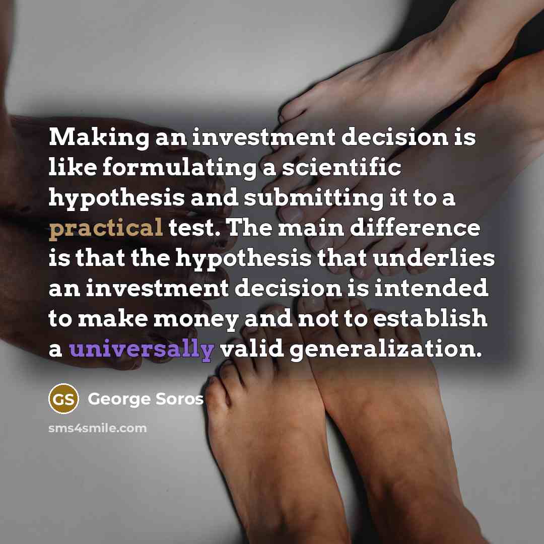 “Making an investment decision is like formulating a scientific hypothesis and submitting it to a practical test. The main difference is that the hypothesis that underlies an investment decision is intended to make money and not to establish a universally valid generalization.” quote by George Soros