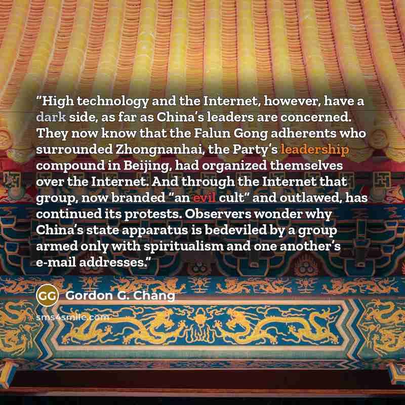 “High technology and the Internet, however, have a dark side, as far as China’s leaders are concerned. They now know that the Falun Gong adherents who surrounded Zhongnanhai, the Party’s leadership compound in Beijing, had organized themselves over the Internet. And through the Internet that group…” quote by Gordon G. Chang