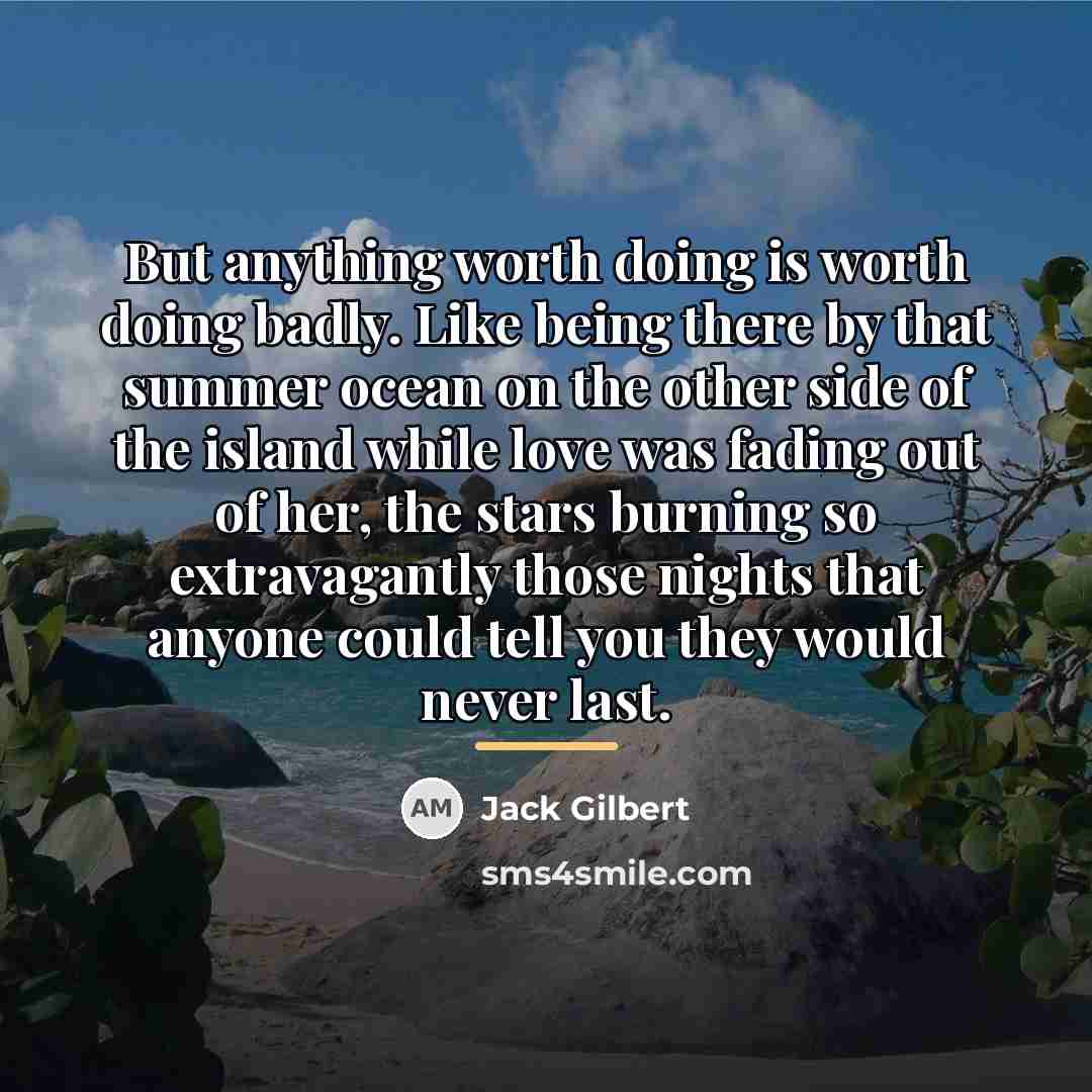 “But anything worth doing is worth doing badly. Like being…” quote by Jack Gilbert