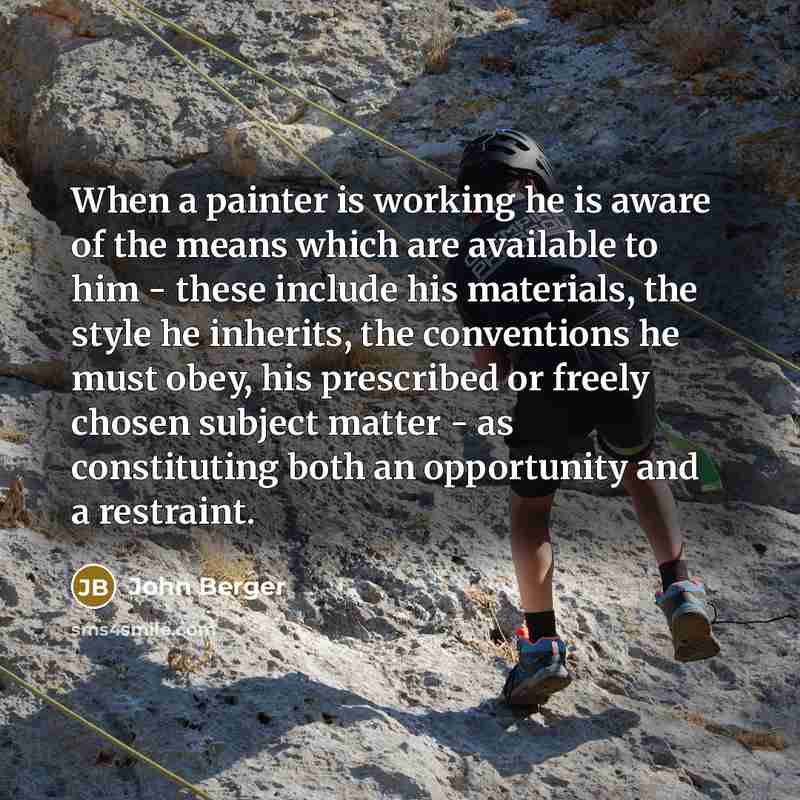 “When a painter is working he is aware of the means which are available to him - these include his materials, the style he inherits, the conventions he must obey, his prescribed or freely chosen subject matter - as constituting both an opportunity and a restraint.” quote by John Berger