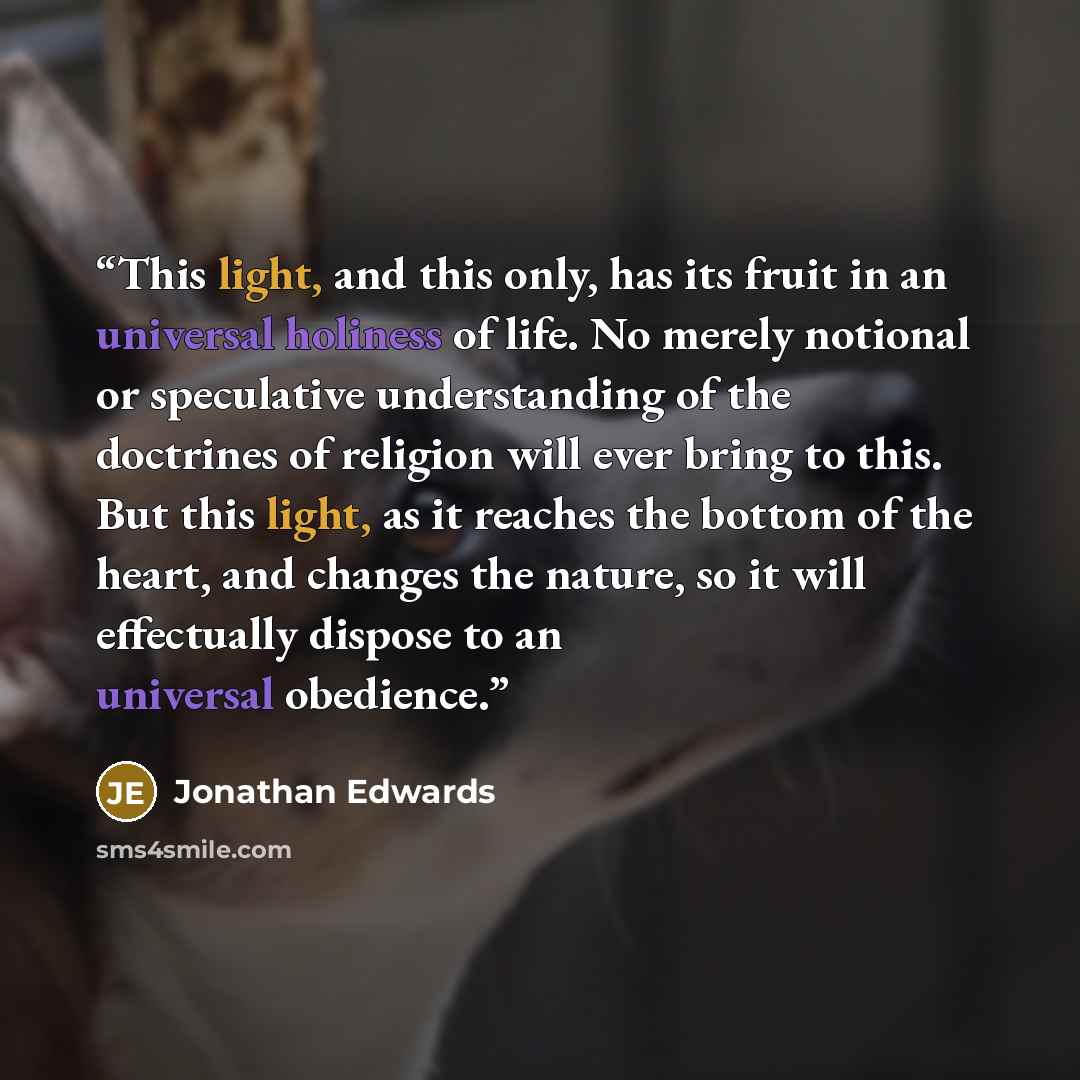 “This light, and this only, has its fruit in an universal holiness of life. No merely notional or speculative understanding of the doctrines of religion will ever bring to this. But this light, as it reaches the bottom of the heart, and changes the nature, so it will effectually dispose to an…” quote by Jonathan Edwards