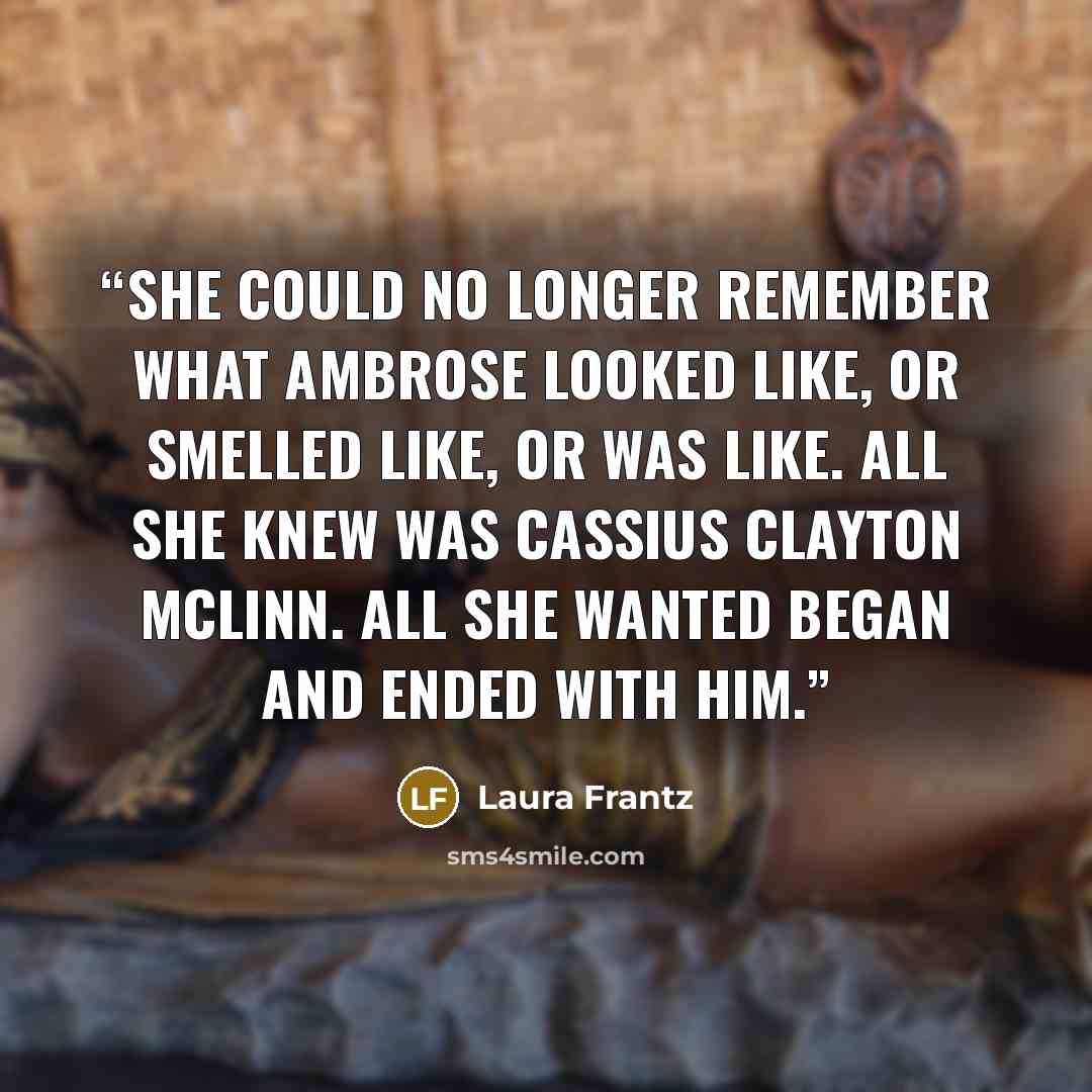 “She could no longer remember what Ambrose looked like, or smelled like, or was like. All she knew was Cassius Clayton McLinn. All she wanted began and ended with him.” quote by Laura Frantz