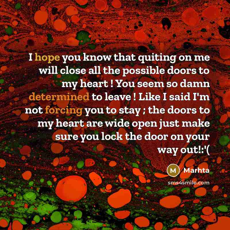 “I hope you know that quiting on me will close all the possible doors to my heart ! You seem so damn determined to leave ! Like I said I'm not forcing you to stay ; the doors to my heart are wide open just make sure you lock the door on your way out!:'(” quote by Marhta