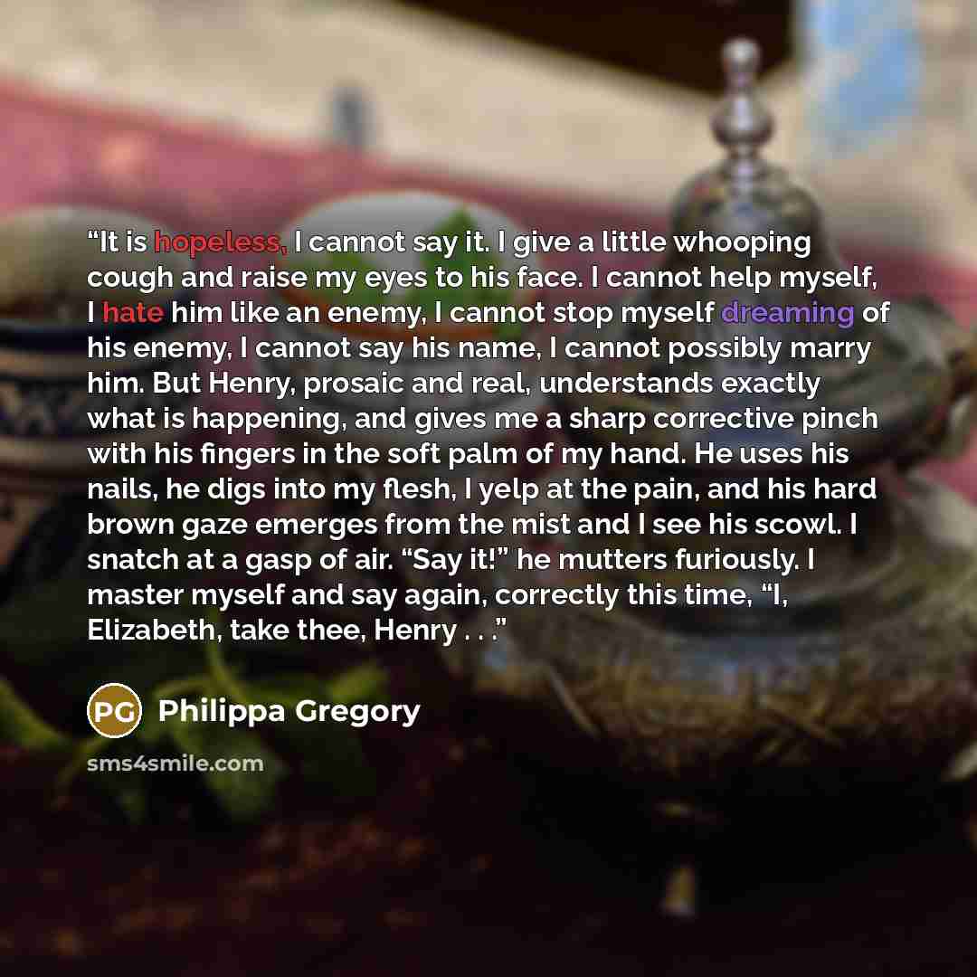 “It is hopeless, I cannot say it. I give a little whooping cough and raise my eyes to his face. I cannot help myself, I hate him like an enemy, I cannot stop myself dreaming of his enemy, I cannot say his name, I cannot possibly marry him. But Henry, prosaic and real, understands exactly what is…” quote by Philippa Gregory