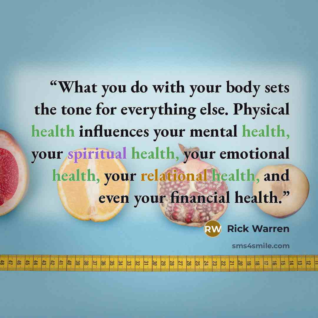 “What you do with your body sets the tone for everything else. Physical health influences your mental health, your spiritual health, your emotional health, your relational health, and even your financial health.” quote by Rick Warren