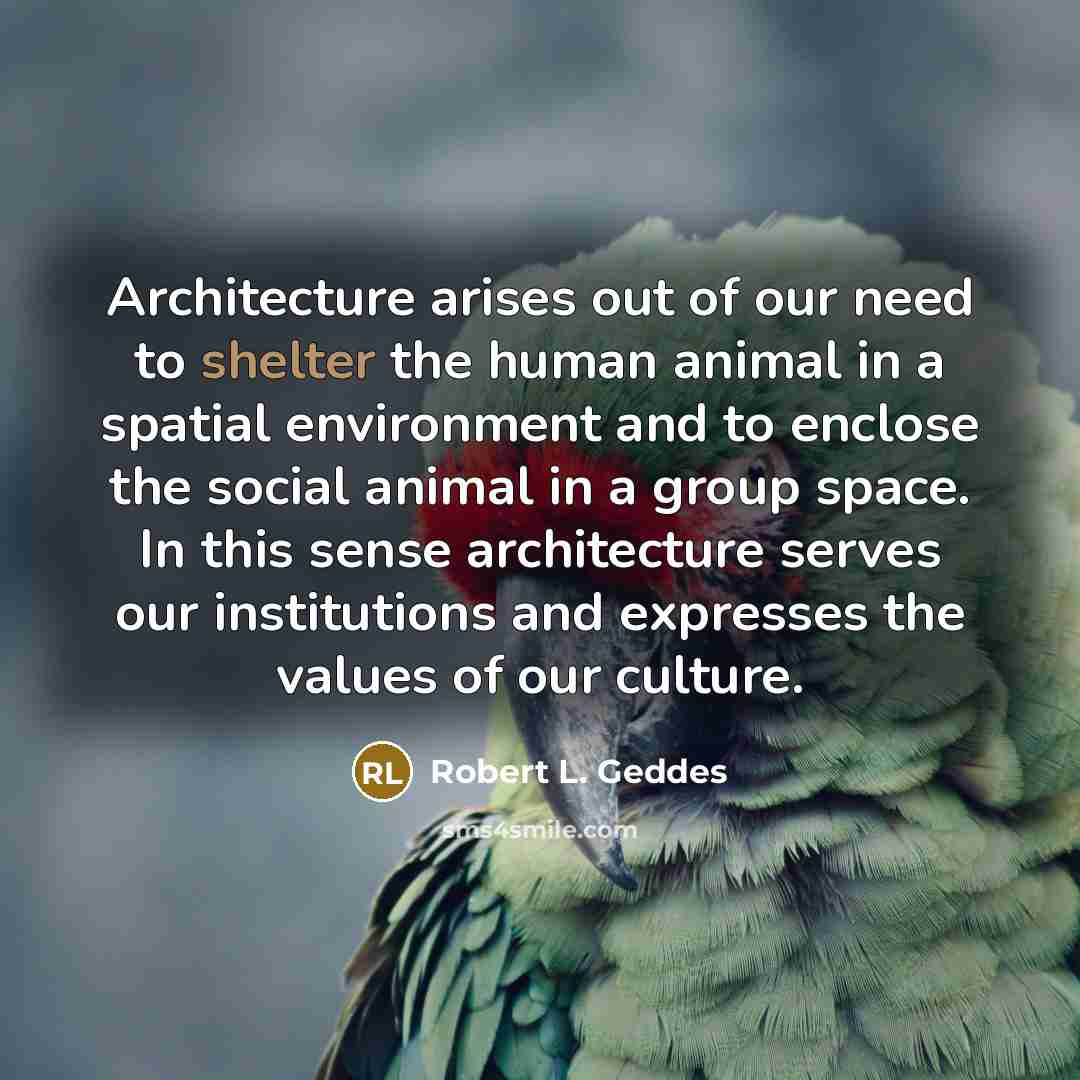 “Architecture arises out of our need to shelter the human animal in a spatial environment and to enclose the social animal in a group space. In this sense architecture serves our institutions and expresses the values of our culture.” quote by Robert L. Geddes