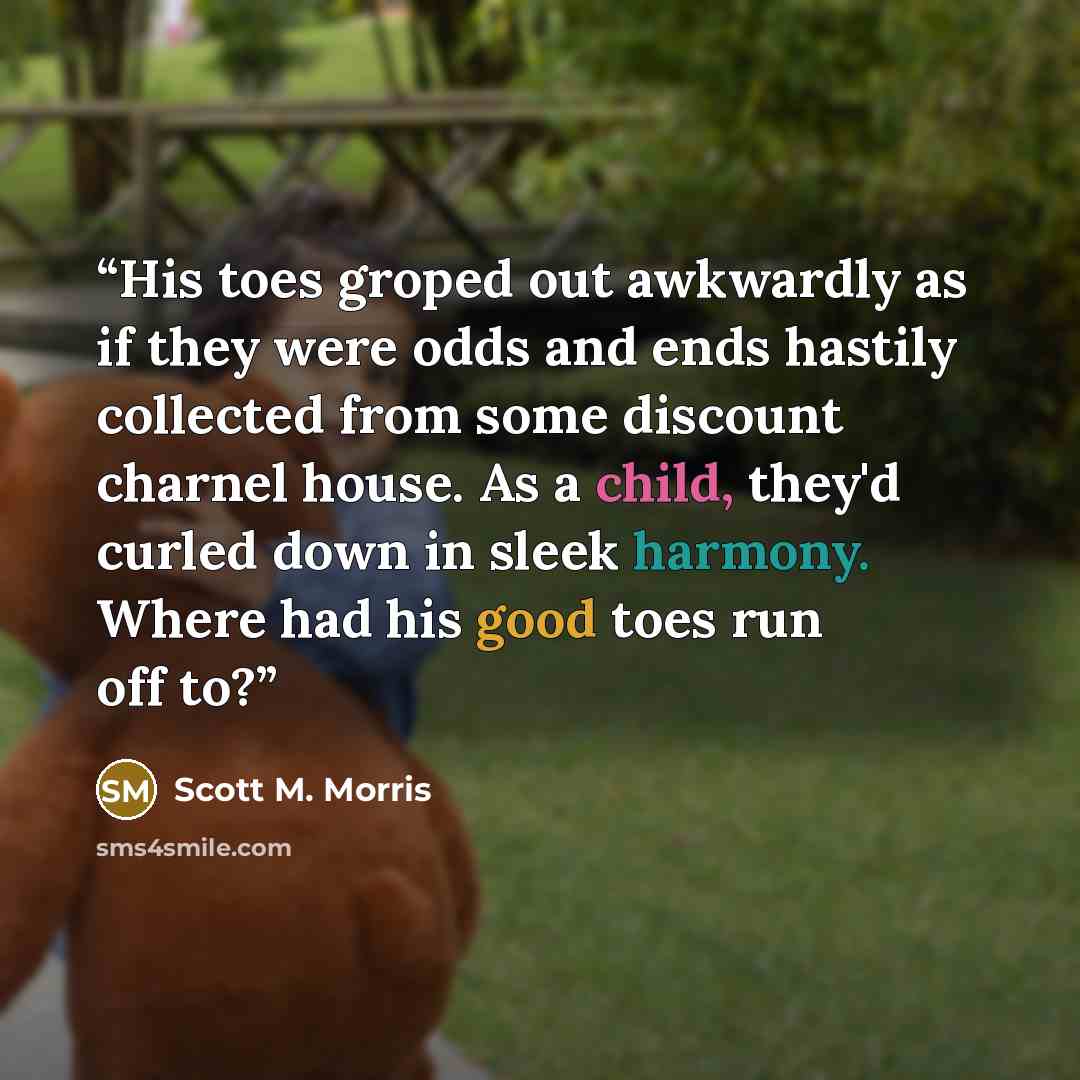 “His toes groped out awkwardly as if they were odds and ends hastily collected from some discount charnel house. As a child, they'd curled down in sleek harmony. Where had his good toes run off to?” quote by Scott M. Morris