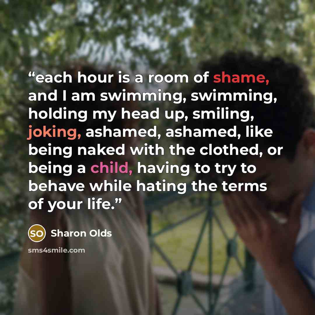 “each hour is a room of shame, and I am swimming, swimming, holding my head up, smiling, joking, ashamed, ashamed, like being naked with the clothed, or being a child, having to try to behave while hating the terms of your life.” quote by Sharon Olds