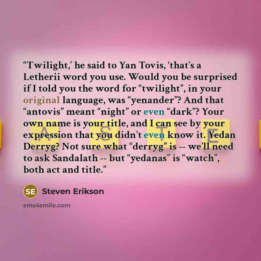 “Twilight,’ he said to Yan Tovis, ‘that’s a Letherii word you use. Would you be surprised if I told you the word for “twilight”, in your original language, was “yenander”? And that “antovis” meant “night” or even “dark”? Your own name is your title, and I can see by your expression that you didn’t…” quote by Steven Erikson