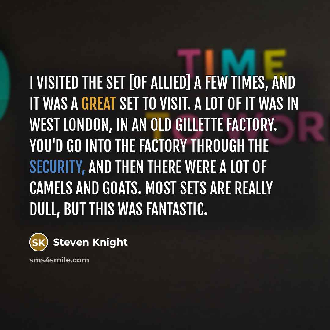 “I visited the set [of Allied] a few times, and it was a great set to visit. A lot of it was in West London, in an old Gillette factory. You'd go into the factory through the security, and then there were a lot of camels and goats. Most sets are really dull, but this was fantastic.” quote by Steven Knight