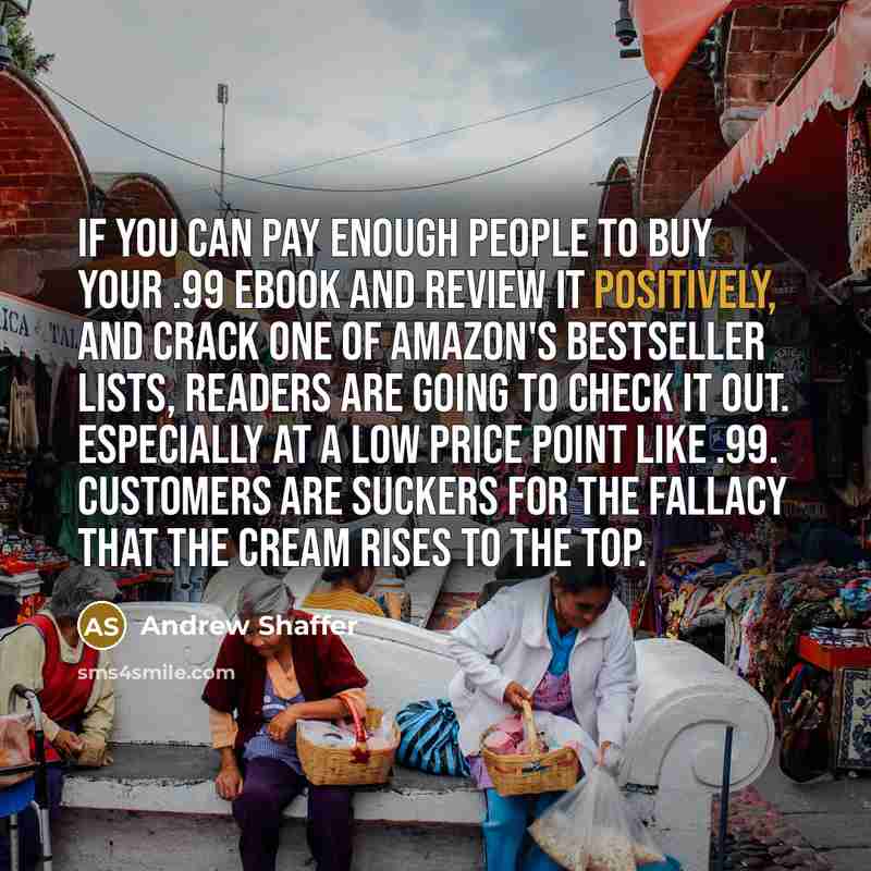 “If you can pay enough people to buy your .99 ebook and review it positively, and crack one of Amazon's bestseller lists, readers are going to check it out. Especially at a low price point like .99. Customers are suckers for the fallacy that the cream rises to the top.” quote by Andrew Shaffer