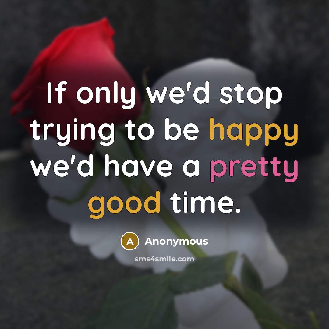 “If only we'd stop trying to be happy we'd have a pretty good time.” quote by Anonymous