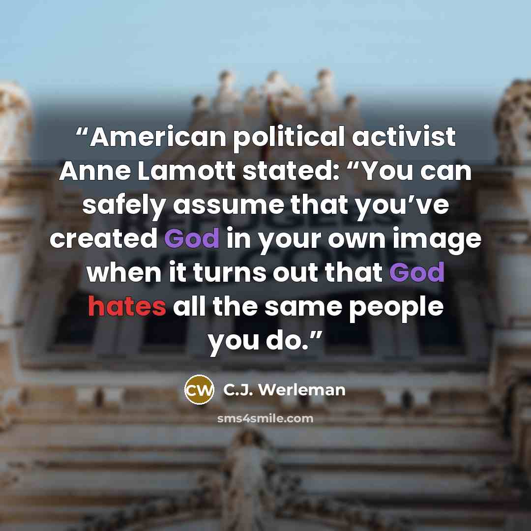 “American political activist Anne Lamott stated: “You can safely assume that you’ve created God in your own image when it turns out that God hates all the same people you do.” quote by C.J. Werleman