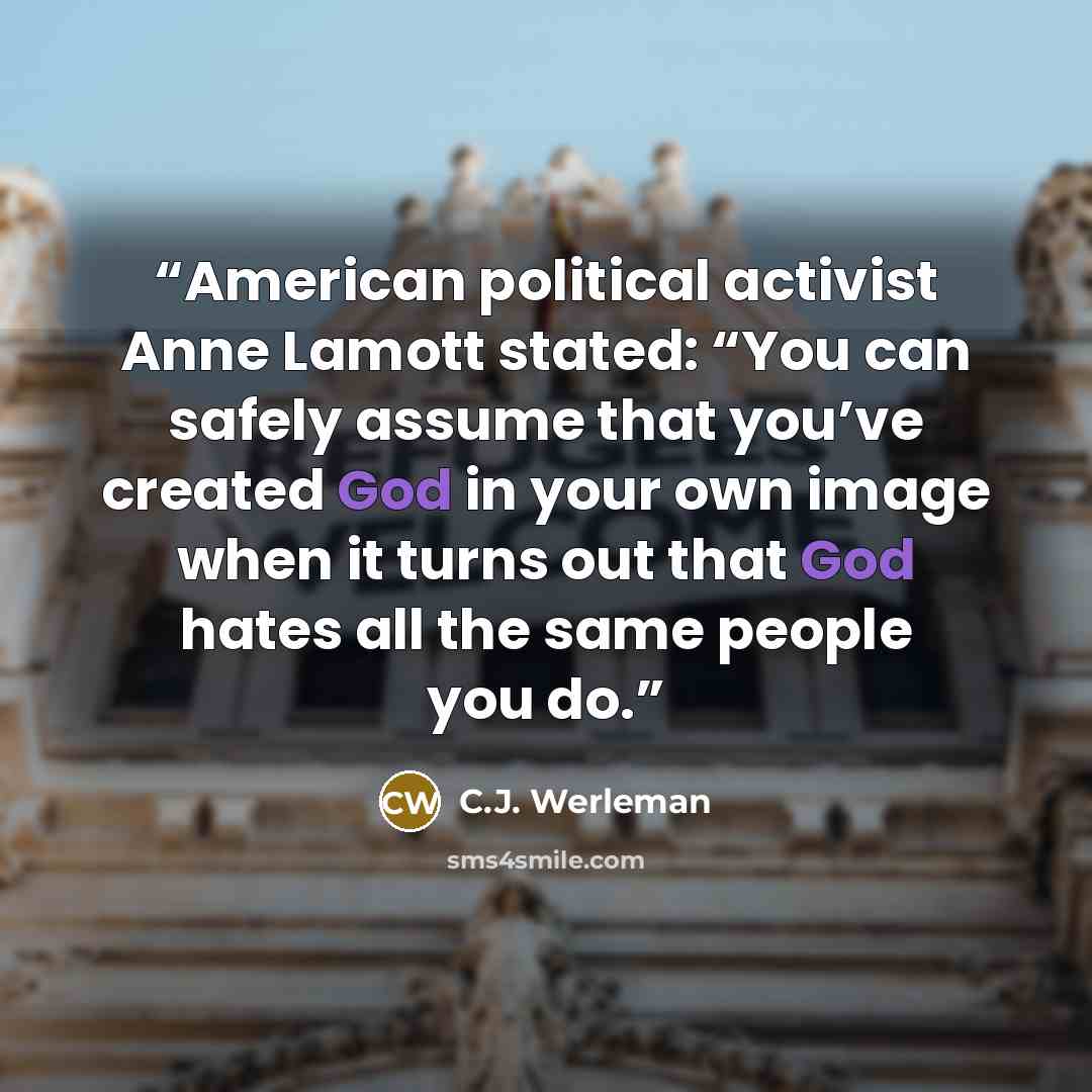 “American political activist Anne Lamott stated: “You can safely assume that you’ve created God in your own image when it turns out that God hates all the same people you do.” quote by C.J. Werleman