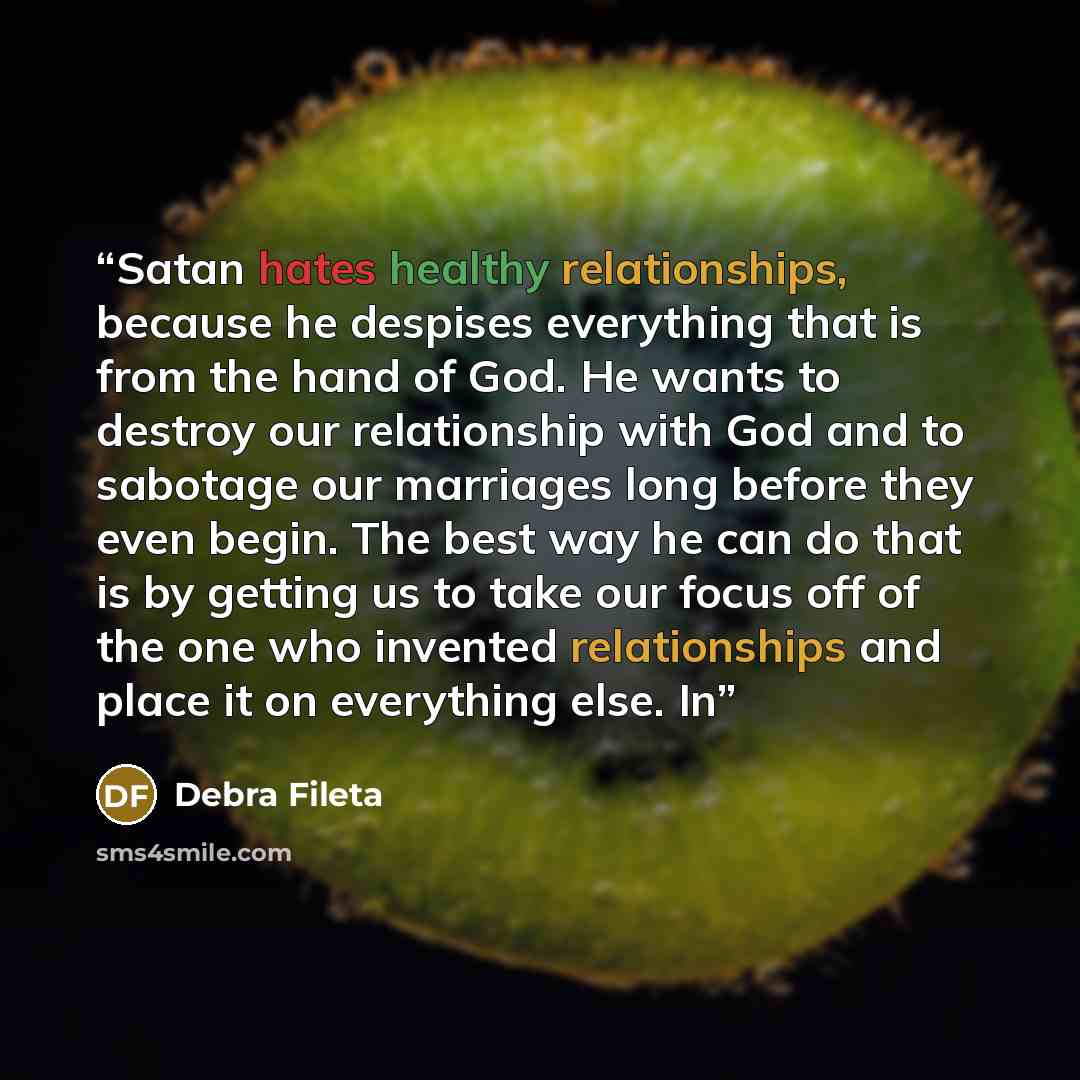 “Satan hates healthy relationships, because he despises everything that is from the hand of God. He wants to destroy our relationship with God and to sabotage our marriages long before they even begin. The best way he can do that is by getting us to take our focus off of the one who invented…” quote by Debra Fileta