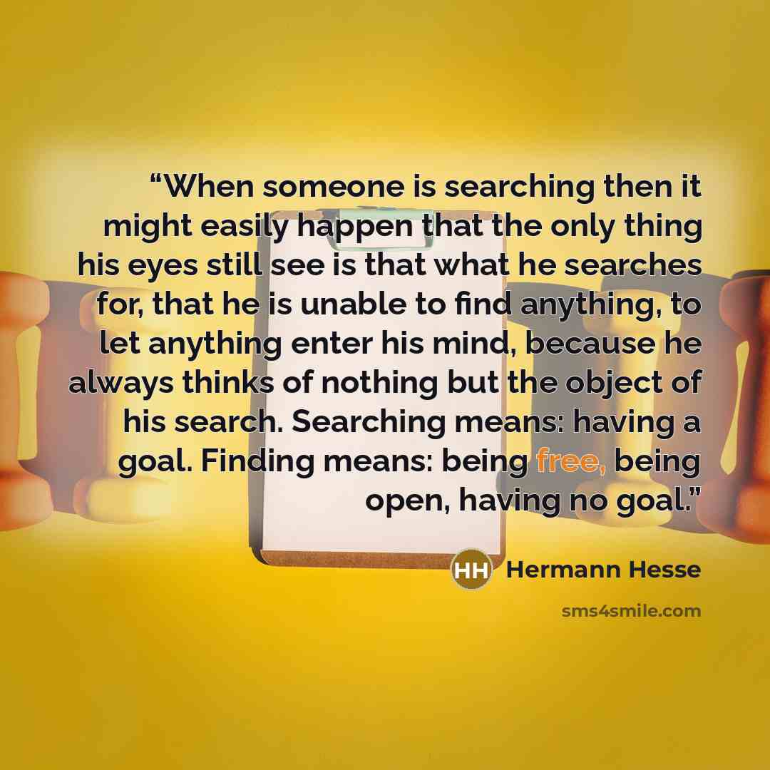 “When someone is searching then it might easily happen that the only thing his eyes still see is that what he searches for, that he is unable to find anything, to let anything enter his mind, because he always thinks of nothing but the object of his search. Searching means: having a goal. Finding…” quote by Hermann Hesse
