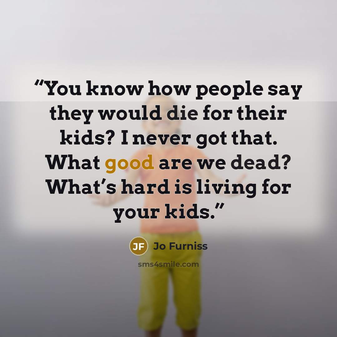 “You know how people say they would die for their kids? I never got that. What good are we dead? What’s hard is living for your kids.” quote by Jo Furniss