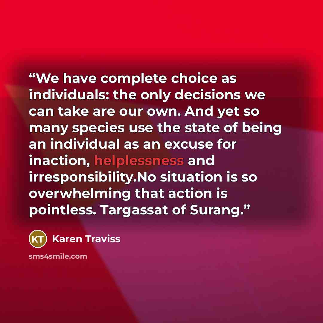 “We have complete choice as individuals: the only decisions we can take are our own. And yet so many species use the state of being an individual as an excuse for inaction, helplessness and irresponsibility.No situation is so overwhelming that action is pointless. Targassat of Surang.” quote by Karen Traviss