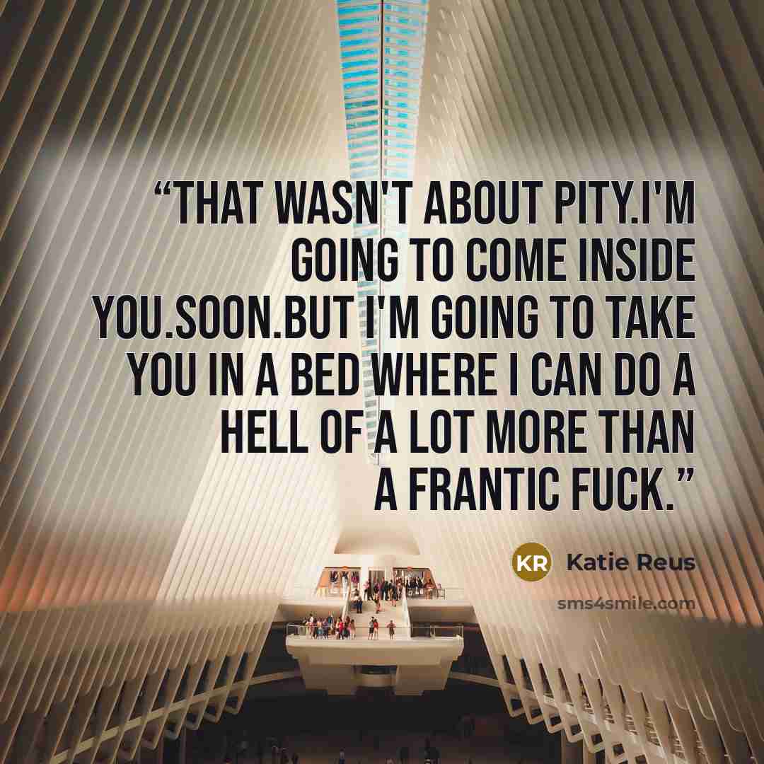 “That wasn't about pity.I'm going to come inside you.Soon.But I'm going to take you in a bed where I can do a hell of a lot more than a frantic fuck.” quote by Katie Reus