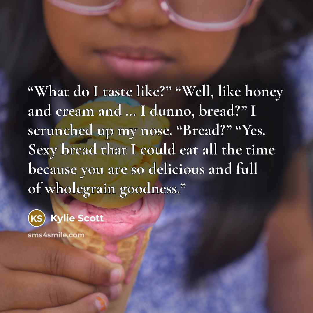 “What do I taste like?” “Well, like honey and cream and … I dunno, bread?” I scrunched up my nose. “Bread?” “Yes. Sexy bread that I could eat all the time because you are so delicious and full of wholegrain goodness.” quote by Kylie Scott