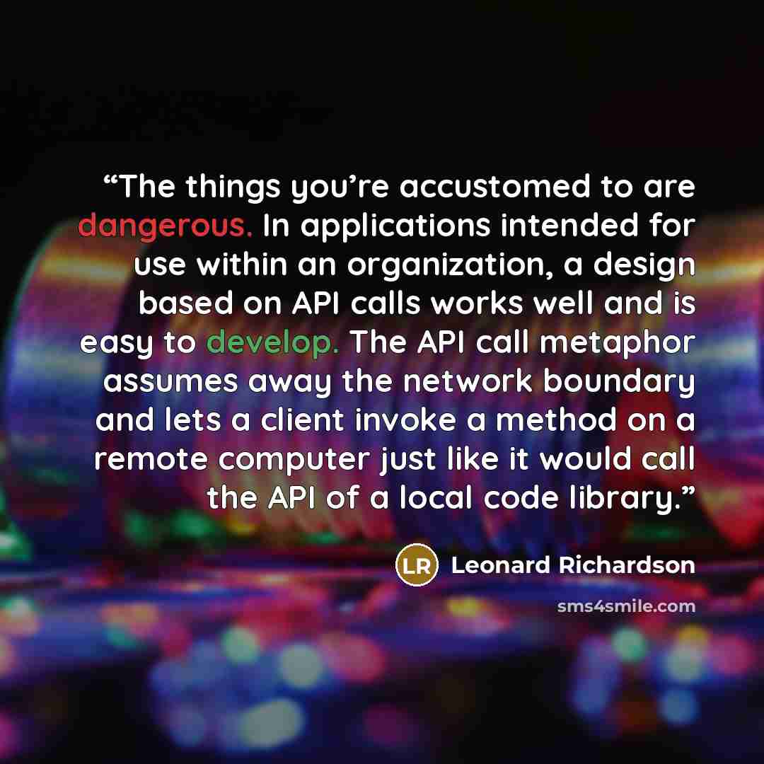 “The things you’re accustomed to are dangerous. In applications intended for use within an organization, a design based on API calls works well and is easy to develop. The API call metaphor assumes away the network boundary and lets a client invoke a method on a remote computer just like it would…” quote by Leonard Richardson