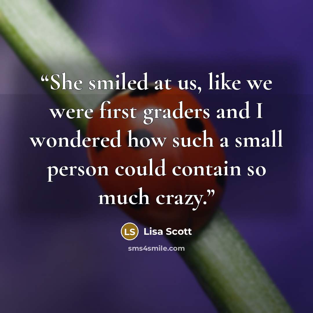 “She smiled at us, like we were first graders and I wondered how such a small person could contain so much crazy.” quote by Lisa Scott