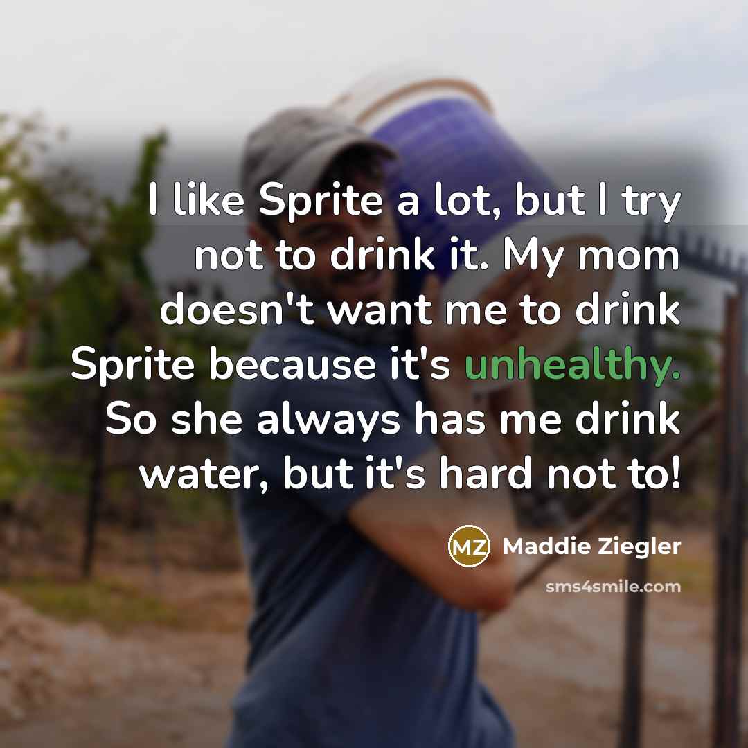 “I like Sprite a lot, but I try not to drink it. My mom doesn't want me to drink Sprite because it's unhealthy. So she always has me drink water, but it's hard not to!” quote by Maddie Ziegler