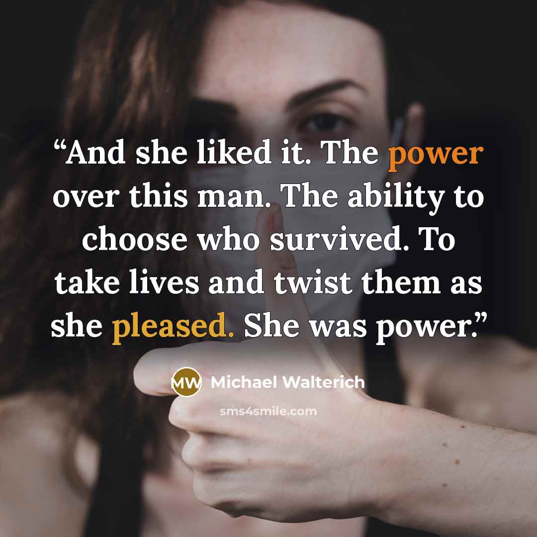 “And she liked it. The power over this man. The ability to choose who survived. To take lives and twist them as she pleased. She was power.” quote by Michael Walterich