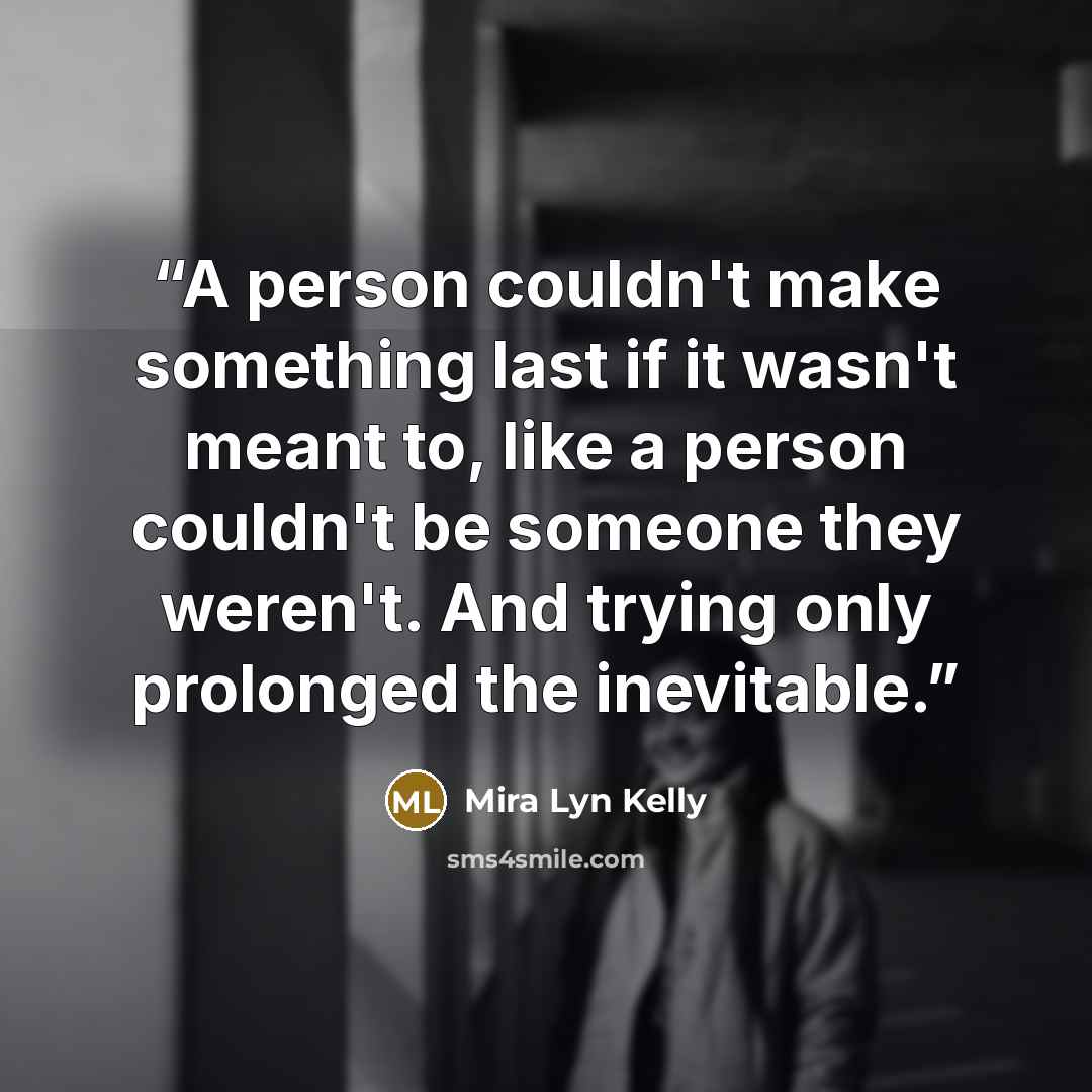 “A person couldn't make something last if it wasn't meant to, like a person couldn't be someone they weren't. And trying only prolonged the inevitable.” quote by Mira Lyn Kelly