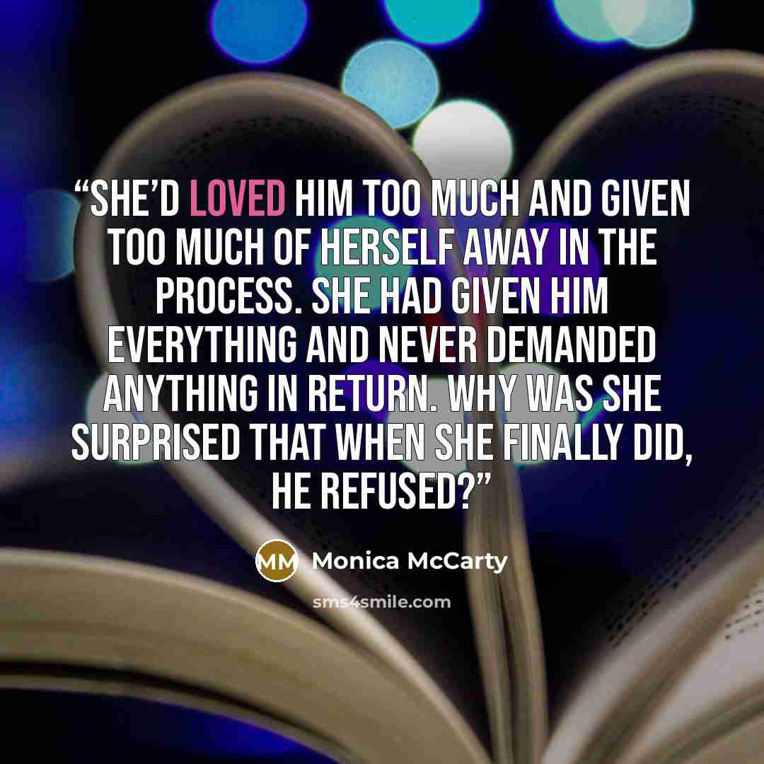 “She’d loved him too much and given too much of herself away in the process. She had given him everything and never demanded anything in return. Why was she surprised that when she finally did, he refused?” quote by Monica McCarty
