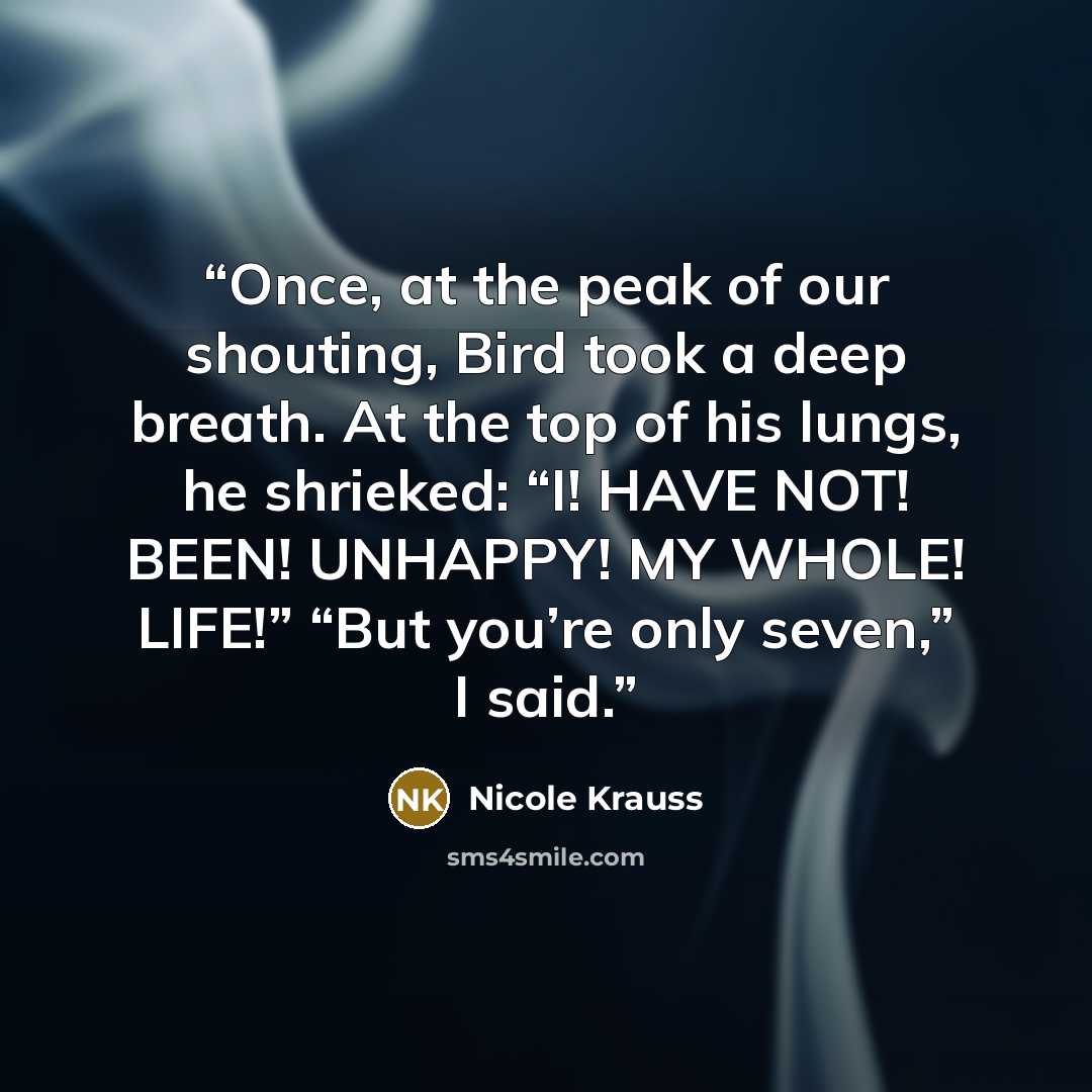 “Once, at the peak of our shouting, Bird took a deep breath. At the top of his lungs, he shrieked: “I! HAVE NOT! BEEN! UNHAPPY! MY WHOLE! LIFE!” “But you’re only seven,” I said.” quote by Nicole Krauss