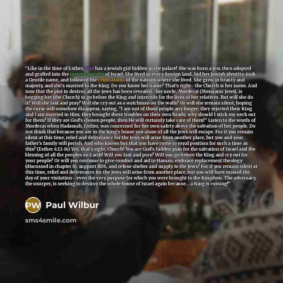 “Like in the time of Esther, God has a Jewish girl hidden in the palace! She was born a Jew, then adopted and grafted into the commonwealth of Israel. She lived in every foreign land, hid her Jewish identity, took a Gentile name, and followed the celebrations of the nations where she lived. She…” quote by Paul Wilbur