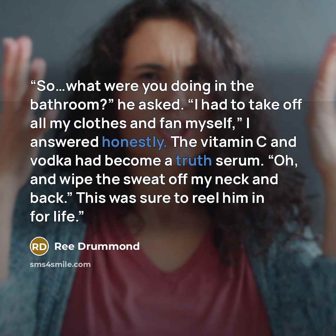 “So…what were you doing in the bathroom?” he asked. “I had to take off all my clothes and fan myself,” I answered honestly. The vitamin C and vodka had become a truth serum. “Oh, and wipe the sweat off my neck and back.” This was sure to reel him in for life.” quote by Ree Drummond