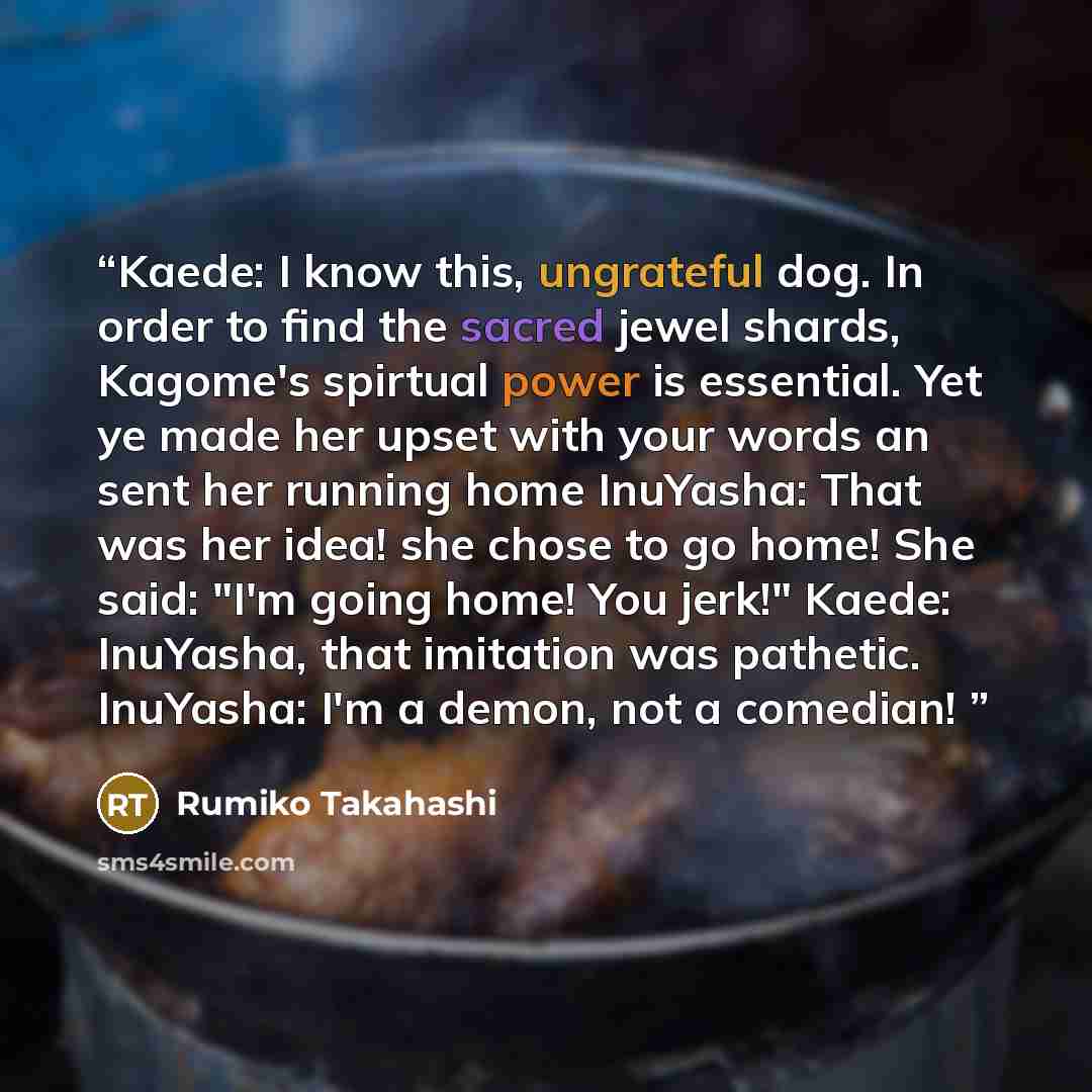 “Kaede: I know this, ungrateful dog. In order to find the sacred jewel shards, Kagome's spirtual power is essential. Yet ye made her upset with your words an sent her running home InuYasha: That was her idea! she chose to go home! She said: "I'm going home! You jerk!" Kaede: InuYasha, that…” quote by Rumiko Takahashi