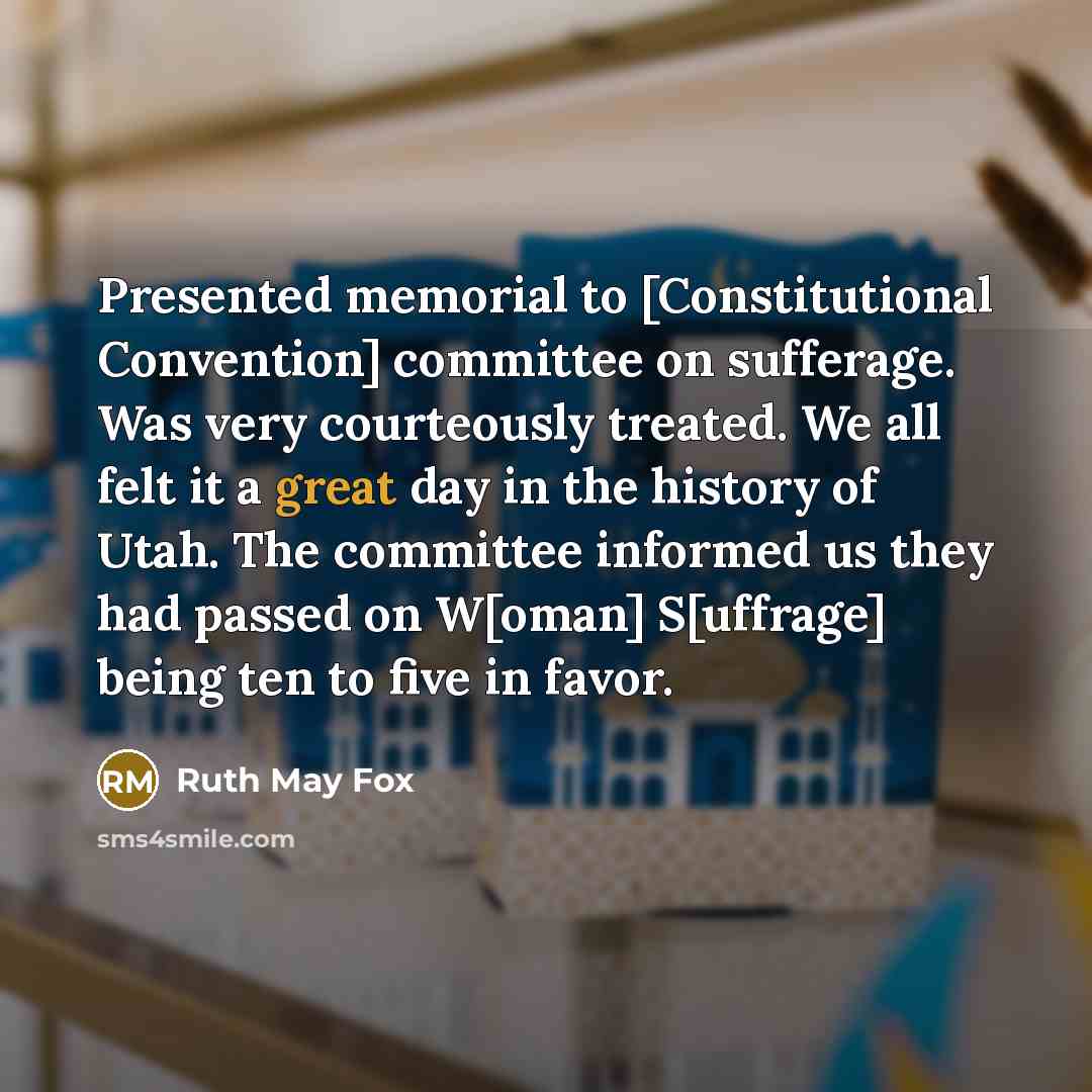 “Presented memorial to [Constitutional Convention] committee on sufferage. Was very courteously treated. We all felt it a great day in the history of Utah. The committee informed us they had passed on W[oman] S[uffrage] being ten to five in favor.” quote by Ruth May Fox