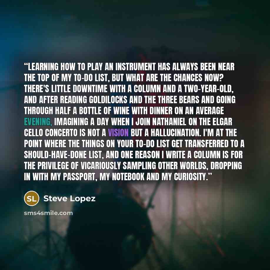 “Learning how to play an instrument has always been near the top of my to-do list, but what are the chances now? There's little downtime with a column and a two-year-old, and after reading Goldilocks and the three Bears and going through half a bottle of wine with dinner on an average evening…” quote by Steve Lopez
