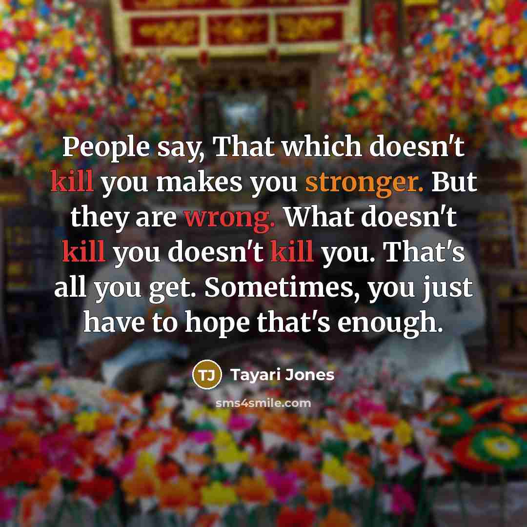 “People say, That which doesn't kill you makes you stronger. But they are wrong. What doesn't kill you doesn't kill you. That's all you get. Sometimes, you just have to hope that's enough.” quote by Tayari Jones