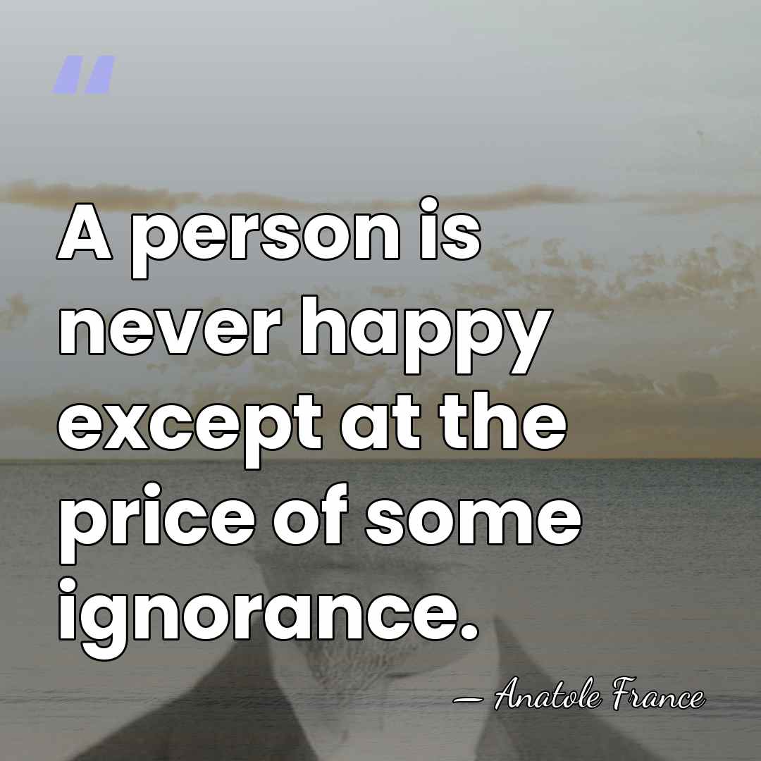 A person is never happy except at the price of some ignorance. - Anatole France